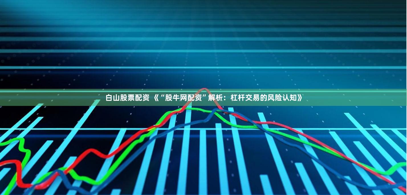 白山股票配资 《“股牛网配资”解析：杠杆交易的风险认知》